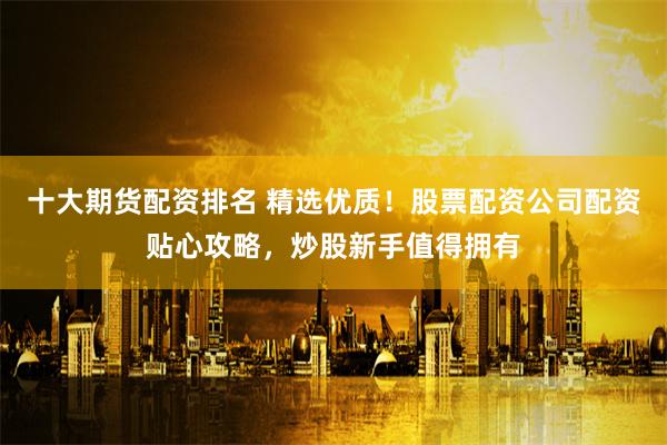 十大期货配资排名 精选优质!股票配资公司配资贴心攻略,炒股新手值得拥有