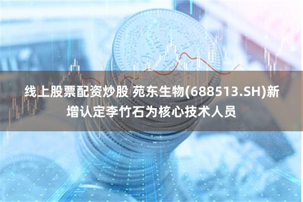线上股票配资炒股 苑东生物(688513.SH)新增认定李竹石为核心技术人员