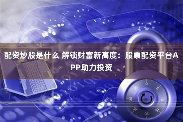 配资炒股是什么 解锁财富新高度：股票配资平台APP助力投资