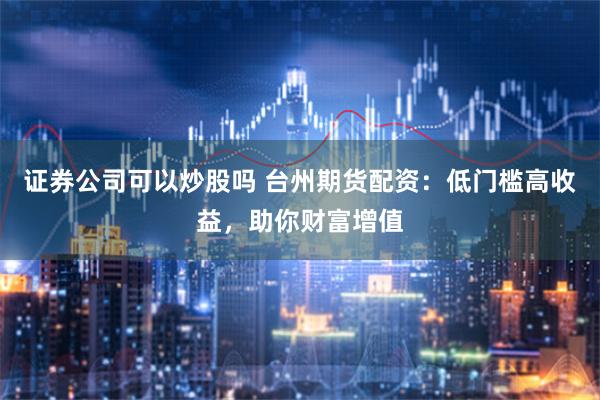 证券公司可以炒股吗 台州期货配资：低门槛高收益，助你财富增值