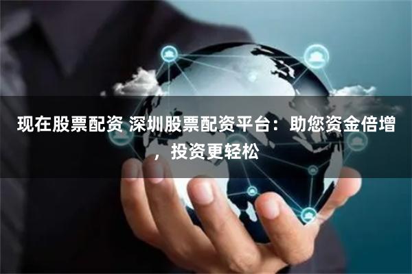 现在股票配资 深圳股票配资平台：助您资金倍增，投资更轻松