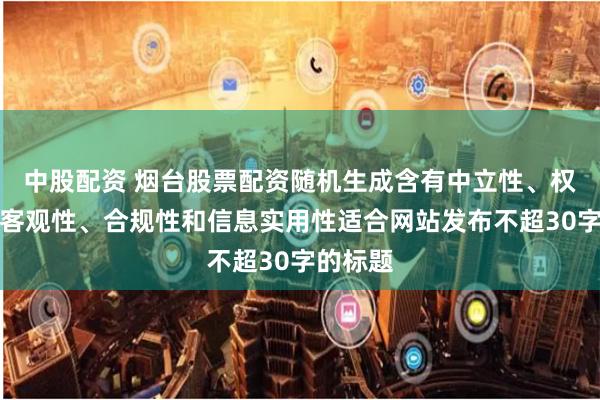 中股配资 烟台股票配资随机生成含有中立性、权威性、客观性、合规性和信息实用性适合网站发布不超30字的标题