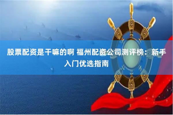 股票配资是干嘛的啊 福州配资公司测评榜：新手入门优选指南