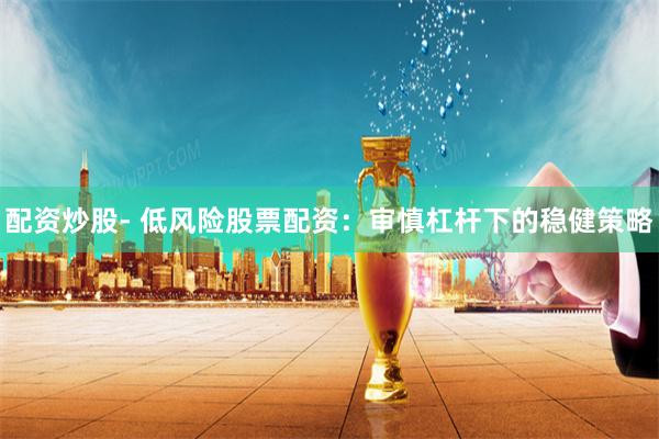 配资炒股- 低风险股票配资：审慎杠杆下的稳健策略
