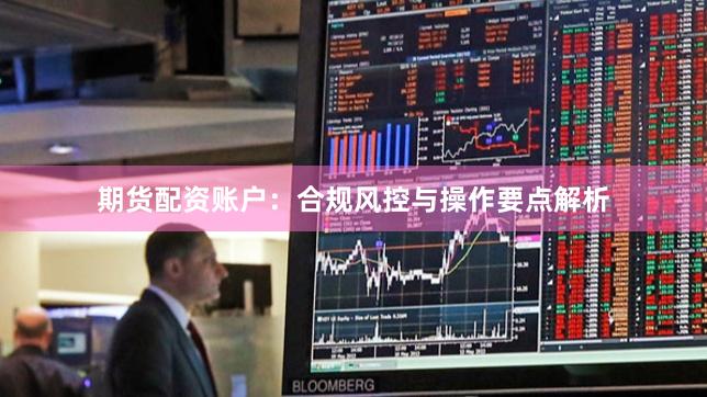 期货配资账户:合规风控与操作要点解析